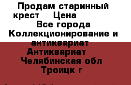 Продам старинный крест  › Цена ­ 20 000 - Все города Коллекционирование и антиквариат » Антиквариат   . Челябинская обл.,Троицк г.